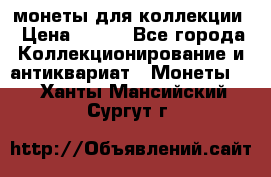 монеты для коллекции › Цена ­ 900 - Все города Коллекционирование и антиквариат » Монеты   . Ханты-Мансийский,Сургут г.